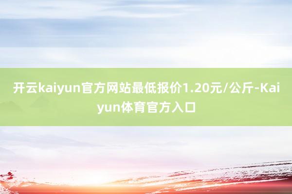 开云kaiyun官方网站最低报价1.20元/公斤-Kaiyun体育官方入口