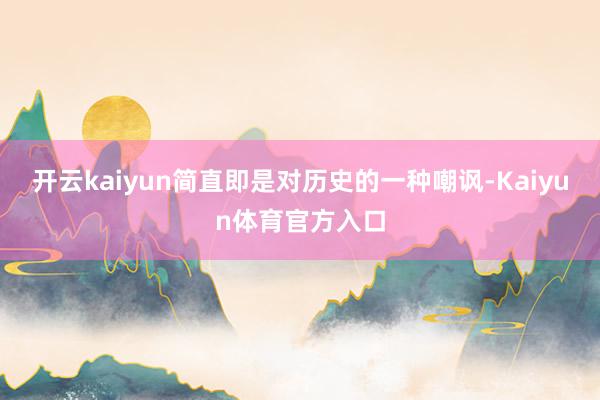 开云kaiyun简直即是对历史的一种嘲讽-Kaiyun体育官方入口