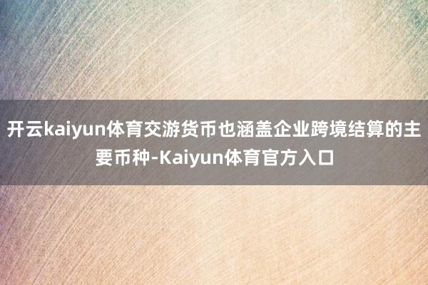 开云kaiyun体育交游货币也涵盖企业跨境结算的主要币种-Kaiyun体育官方入口