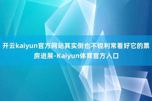 开云kaiyun官方网站其实倒也不锐利常看好它的票房进展-Kaiyun体育官方入口