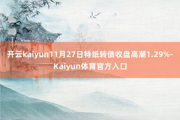 开云kaiyun11月27日特纸转债收盘高潮1.29%-Kaiyun体育官方入口