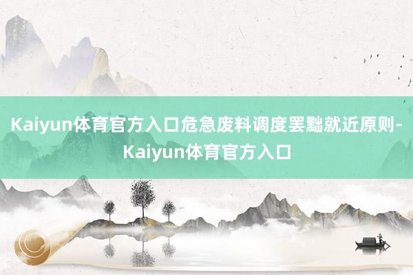 Kaiyun体育官方入口危急废料调度罢黜就近原则-Kaiyun体育官方入口