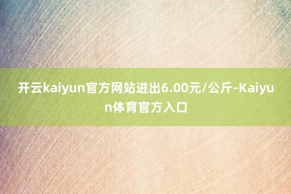 开云kaiyun官方网站进出6.00元/公斤-Kaiyun体育官方入口