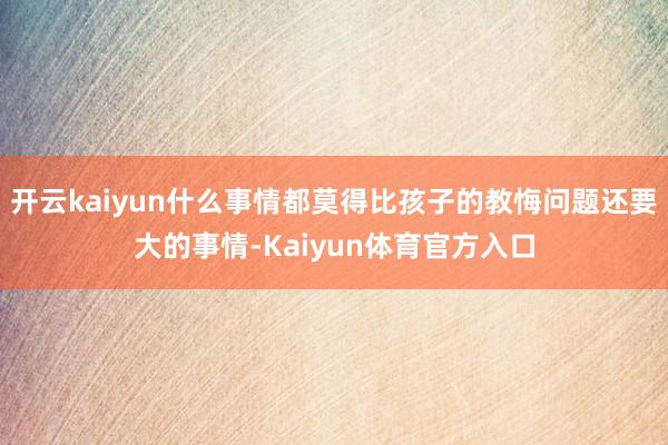 开云kaiyun什么事情都莫得比孩子的教悔问题还要大的事情-Kaiyun体育官方入口