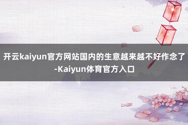 开云kaiyun官方网站国内的生意越来越不好作念了-Kaiyun体育官方入口