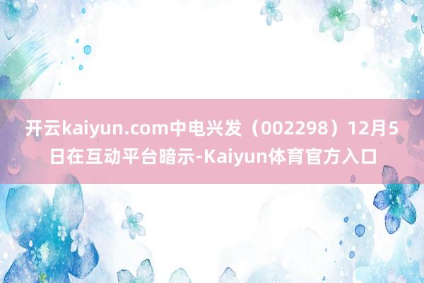 开云kaiyun.com中电兴发（002298）12月5日在互动平台暗示-Kaiyun体育官方入口