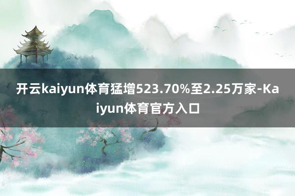 开云kaiyun体育猛增523.70%至2.25万家-Kaiyun体育官方入口