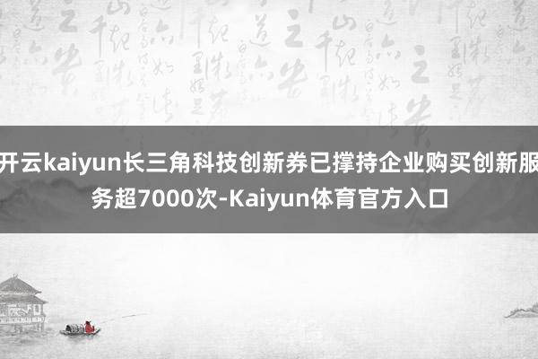 开云kaiyun长三角科技创新券已撑持企业购买创新服务超7000次-Kaiyun体育官方入口