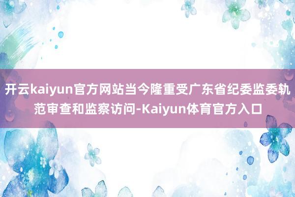 开云kaiyun官方网站当今隆重受广东省纪委监委轨范审查和监察访问-Kaiyun体育官方入口