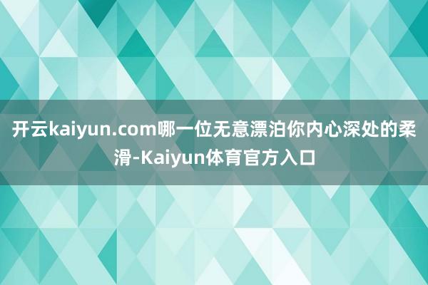 开云kaiyun.com哪一位无意漂泊你内心深处的柔滑-Kaiyun体育官方入口