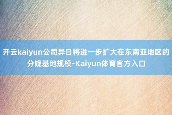 开云kaiyun公司异日将进一步扩大在东南亚地区的分娩基地规模-Kaiyun体育官方入口