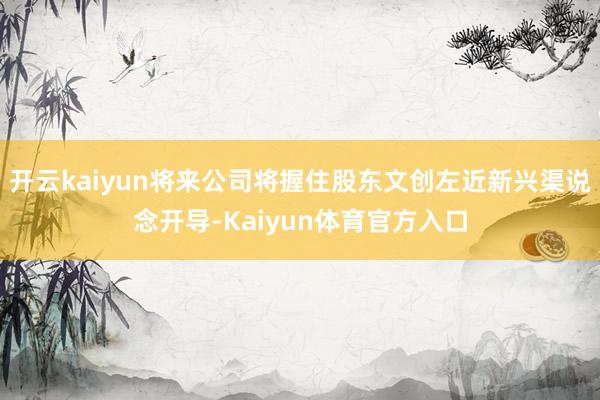 开云kaiyun将来公司将握住股东文创左近新兴渠说念开导-Kaiyun体育官方入口