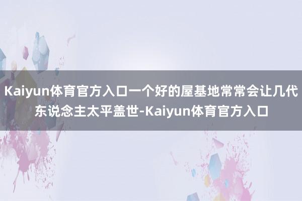 Kaiyun体育官方入口一个好的屋基地常常会让几代东说念主太平盖世-Kaiyun体育官方入口