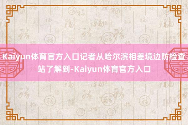 Kaiyun体育官方入口记者从哈尔滨相差境边防检查站了解到-Kaiyun体育官方入口