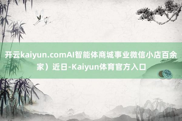 开云kaiyun.comAI智能体商城事业微信小店百余家）近日-Kaiyun体育官方入口