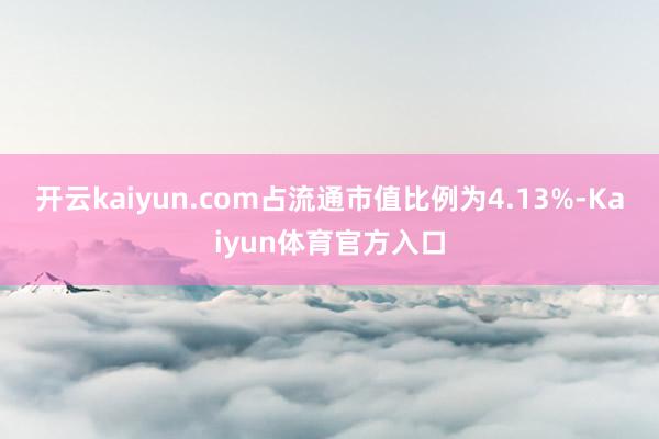 开云kaiyun.com占流通市值比例为4.13%-Kaiyun体育官方入口