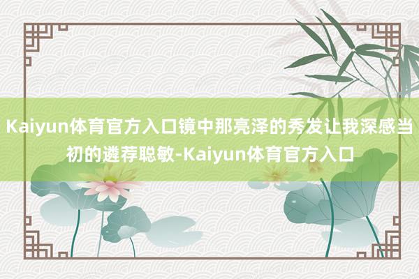 Kaiyun体育官方入口镜中那亮泽的秀发让我深感当初的遴荐聪敏-Kaiyun体育官方入口