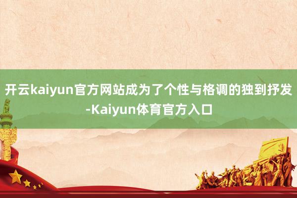 开云kaiyun官方网站成为了个性与格调的独到抒发-Kaiyun体育官方入口