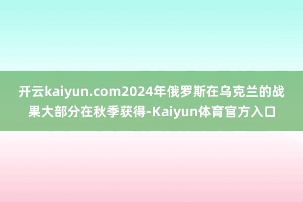 开云kaiyun.com2024年俄罗斯在乌克兰的战果大部分在秋季获得-Kaiyun体育官方入口