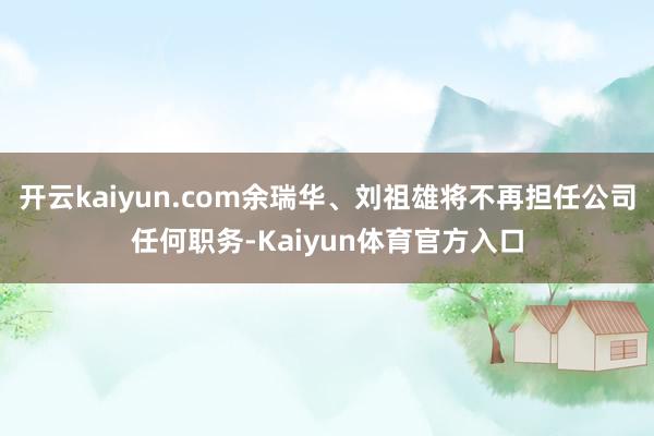 开云kaiyun.com余瑞华、刘祖雄将不再担任公司任何职务-Kaiyun体育官方入口