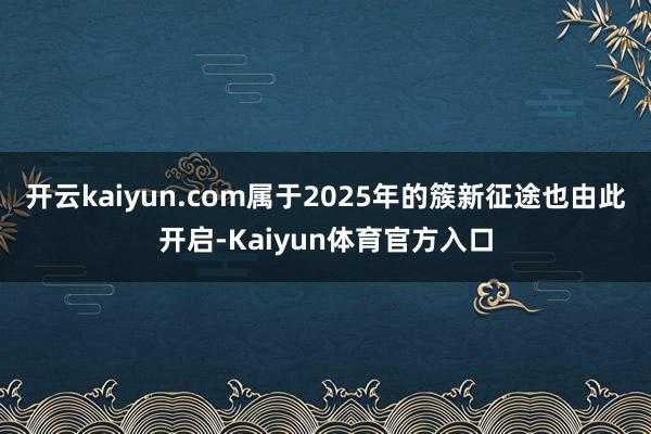 开云kaiyun.com属于2025年的簇新征途也由此开启-Kaiyun体育官方入口