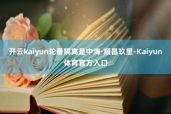 开云kaiyun轮番隔离是中海·顺昌玖里-Kaiyun体育官方入口