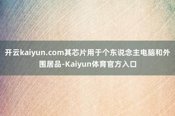 开云kaiyun.com其芯片用于个东说念主电脑和外围居品-Kaiyun体育官方入口