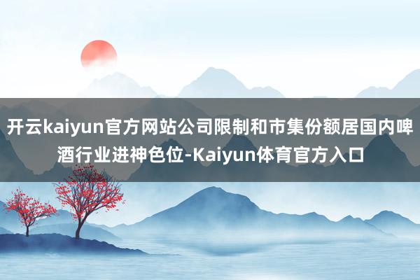 开云kaiyun官方网站公司限制和市集份额居国内啤酒行业进神色位-Kaiyun体育官方入口