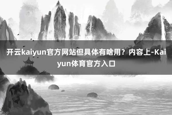 开云kaiyun官方网站但具体有啥用？内容上-Kaiyun体育官方入口