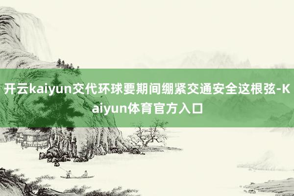 开云kaiyun交代环球要期间绷紧交通安全这根弦-Kaiyun体育官方入口