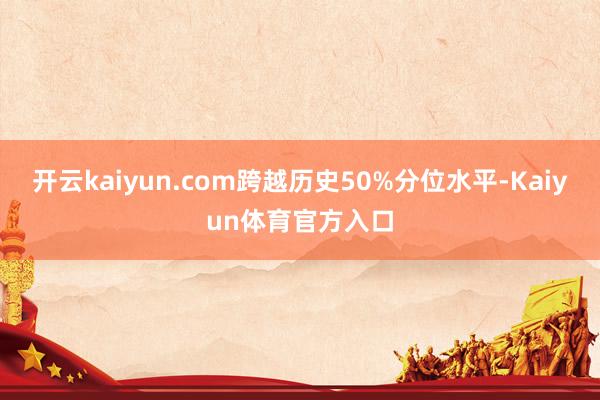 开云kaiyun.com跨越历史50%分位水平-Kaiyun体育官方入口