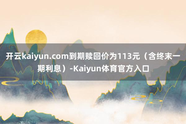 开云kaiyun.com到期赎回价为113元（含终末一期利息）-Kaiyun体育官方入口