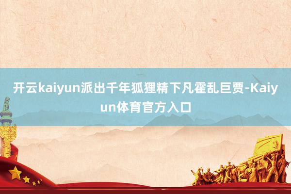 开云kaiyun派出千年狐狸精下凡霍乱巨贾-Kaiyun体育官方入口