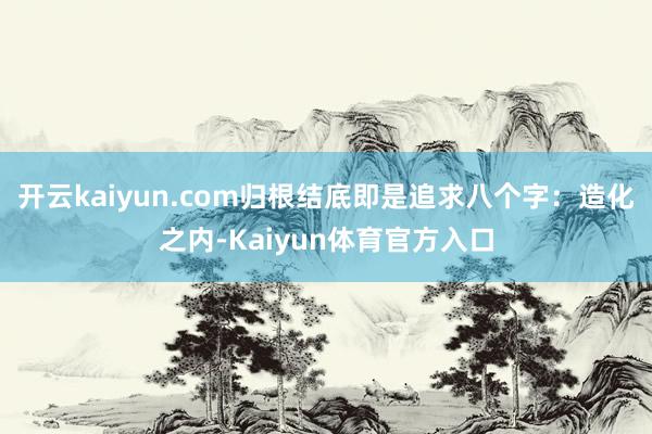 开云kaiyun.com归根结底即是追求八个字：造化之内-Kaiyun体育官方入口