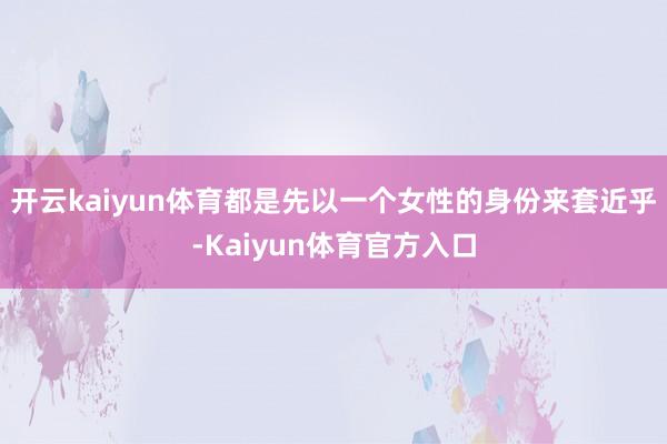 开云kaiyun体育都是先以一个女性的身份来套近乎-Kaiyun体育官方入口