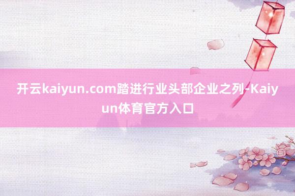 开云kaiyun.com踏进行业头部企业之列-Kaiyun体育官方入口