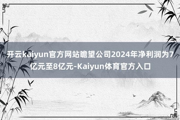 开云kaiyun官方网站瞻望公司2024年净利润为7亿元至8亿元-Kaiyun体育官方入口