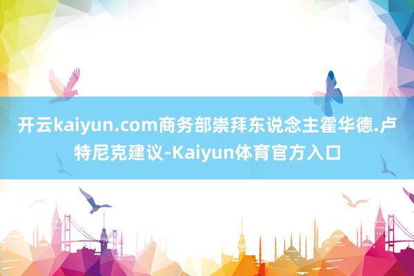 开云kaiyun.com商务部崇拜东说念主霍华德.卢特尼克建议-Kaiyun体育官方入口