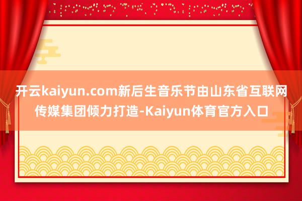 开云kaiyun.com　　新后生音乐节由山东省互联网传媒集团倾力打造-Kaiyun体育官方入口