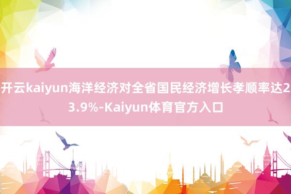 开云kaiyun海洋经济对全省国民经济增长孝顺率达23.9%-Kaiyun体育官方入口