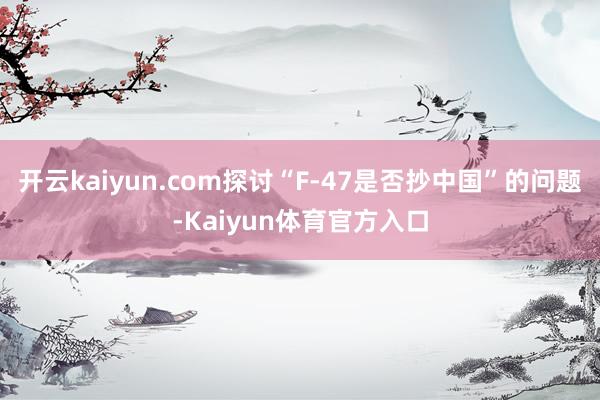 开云kaiyun.com探讨“F-47是否抄中国”的问题-Kaiyun体育官方入口