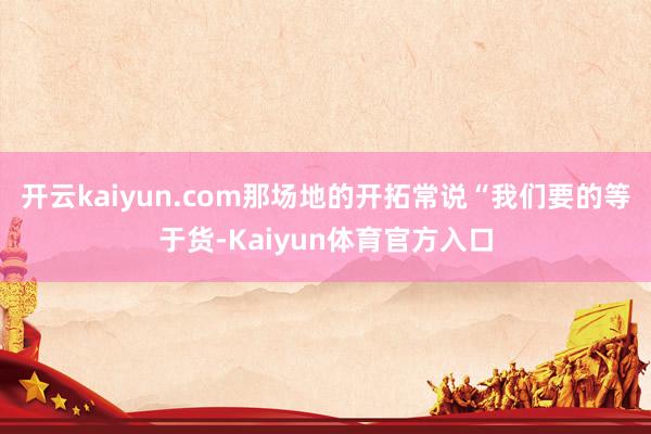 开云kaiyun.com那场地的开拓常说“我们要的等于货-Kaiyun体育官方入口