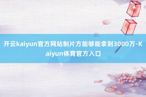 开云kaiyun官方网站制片方能够能拿到3000万-Kaiyun体育官方入口