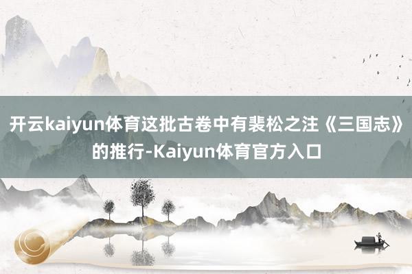 开云kaiyun体育这批古卷中有裴松之注《三国志》的推行-Kaiyun体育官方入口