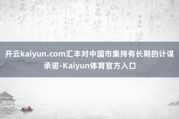 开云kaiyun.com汇丰对中国市集持有长期的计谋承诺-Kaiyun体育官方入口