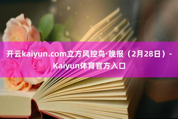 开云kaiyun.com立方风控鸟·晚报（2月28日）-Kaiyun体育官方入口