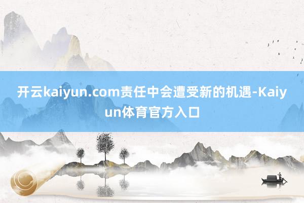 开云kaiyun.com责任中会遭受新的机遇-Kaiyun体育官方入口