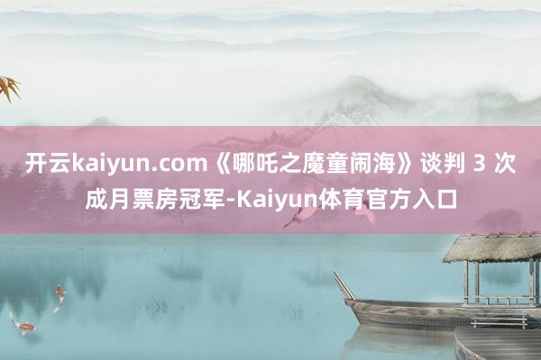 开云kaiyun.com《哪吒之魔童闹海》谈判 3 次成月票房冠军-Kaiyun体育官方入口