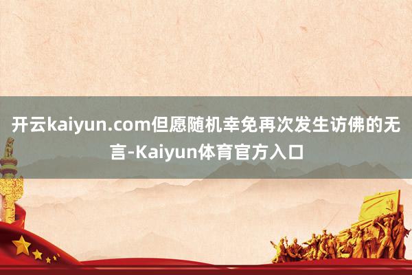 开云kaiyun.com但愿随机幸免再次发生访佛的无言-Kaiyun体育官方入口