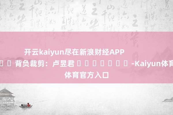 开云kaiyun尽在新浪财经APP            						背负裁剪：卢昱君 							-Kaiyun体育官方入口